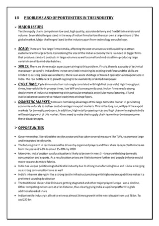 18 PROBLEMS AND OPPORTUNITIES IN THE INDUSTRY
 MAJOR ISSUES
Textile supplychainscompete onlowcost,highquality,accurate deliveryandflexibilityinvarietyand
volume.Several challengesstandinthe wayof Indianfirmsbefore theycanowna largershare of the
global market.Majorchallengesfacedbythe industryapart fromtechnologyare asfollows:
 SCALE: There are fewlarge firmsinIndia,affectingthe coststructure as well asabilitytoattract
customerswithlarge orders.Consideringthe size of the Indianeconomythere isaneedof biggerfirms
that produce standardproductsin large volumesaswell assmall andmid-sizefirmsproducinglarge
varietyinsmall tomid-size batches.
 SKILLS: There are three majoraspectspertainingtothisproblem. Firstly,there isapaucityof technical
manpower,secondly,Indianfirmsinvestverylittle intrainingitsexistingworkforce andthe skillsare
limitedtoexistingprocessesandlastly,thereisanacute shortage of trainedoperatorsandsupervisorsin
India.The real bottlenecktogrowthisgoingto be availabilityof skilledmanpower.
 CYCLETIME: Cycle time reductionisstronglycorrelatedwithhighfirstpassyield,highthroughput
times,lowvariabilityinprocesstimes,low WIPandconsequentlycost.Indianfirmsneedastrong
deploymentof industrialengineeringwithparticularemphasisoncellularmanufacturing,JITand
statistical processcontrol toreduce leadtimesonshopfloors.
 DOMESTIC MARKET: Firmsare not takingadvantage of the large domesticmarketingenerating
economiesof scale todelivercostadvantage inexportmarkets.This inthe longrun,will peril the export
marketsfordomesticproducers.Inaddition,highretail propertypricesandhighchannel marginsinIndia
will restrictgrowthof thismarket.Firmsneedtomake theirsupplychainleanerinordertoovercome
these disadvantages.
 OPPORTUNITIES
 Governmenthasliberalizedthe textilessectorandhastakenseveral measure like TUFs,topromote large
and integratedtextileunits
 The future growthin textileswouldbe drivenbyorganisedplayersandtheirshare isexpectedtoincrease
fromthe present5-6%to about15-20% by 2020
 Moreover,India’scottonsurplussituationislikelytobe overinnext3- 4 yearswithrisingdomestic
consumptionandexports.Asaresultcottonpricesare likelytomove furtherandpeoplebyforce would
move towardsblendedfabrics.
 Indiahas unique positioninglobal textile industrydue tostrongmanufacturingbase andisnow emerging
as a strong consumptionbase aswell
 India’sinherentstrengthslike astrongtextile infrastructurealongwithhighservice capabilitiesmakesita
preferredsourcingdestination
 The traditional playerslikeChinaare gettingstagnatedandothermajorplayerEurope isona decline.
Othercompetingnationsare at a far distance,thusclearlygivingIndiaasuperiorplatformtograb
additional marketshare
 Indiantextileindustryisall settowitnessalmost3timesgrowthinthe nextdecade fromusd78 bn.To
usd220 bn
 