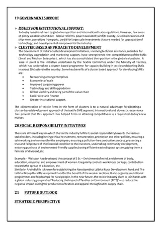 19 GOVERNMENTSUPPORT
 ISSUES FOR INSTITUTIONAL SUPPORT:
Industryismainlydrivenbyglobal competitionandinternational trade regulations.However,few areas
of policyweaknessstandout – labourreforms,poweravailabilityanditsquality,customsclearanceand
ship-mentoperationsfromports,creditforlarge scale investmentsthatare neededforupgradationof
technology,anddevelopmentof manpowerforthe industry.
 CLUSTER BASEDAPPROACH TODEVELOPMENT
The Governmentof India’sclusterdevelopmentinitiatives, involvingtechnical assistance,subsidies for
technology upgradation and marketing support, have strengthened the competitivenessof the SMEs
(Small andMediumEnterprise) ,whichhas alsoconsolidatedtheirpositioninthe global valuechain. A
case in point is the initiative undertaken by the Textile Committee under the Ministry of Textiles,
which has undertaken a cluster‐based programme for capacitybuildingintextile andclothingSMEs
inacross 20 clustersinthe country.Some keybenefitsof aclusterbased approachfor developingSMEs
are:
 Networkingamongenterprises
 Economiesof scale
 Improvedbargainingpower
 Technologyandskill upgradation
 Global visibilityandbeingpartof the value chain
 Easieraccess to finance
 Greaterinstitutional support.
The concentration of textile firms in the form of clusters is to a natural advantage foradoptinga
cluster‐baseddevelopmentapproachof the textile SMEsegment.International and domestic experience
has proved that this approach has helped firms in attainingcompetitiveness,arequisiteintoday’snew
market.
20SOCIALRESPONSIBILITYINITIATIVES
There are differentwaysinwhichthe textile industryfulfillsitssocial responsibilitytowardsthe various
stakeholders, includinghavingethical recruitment,remuneration,promotionandotherpolicies,ensuringa
safe workingenvironmentforthe employees,ensuringapollution-freeproductionprocess,presentinga
true and fairpicture of the financial conditiontothe investors,undertakingcommunitydevelopment,
ensuringpurchase of environment-friendlysupplies,havingefficientwaste disposal system,payingthema
fairrate of dividend,etc.
Example:- Welspunhasdevelopedthe conceptof 5 Es – Enrichmentof mind,enrichmentof body,
education,empathy,andempowermentof women.Itregularlyconductsworkshopson Yoga, contribution
towardsthe spreadof education, etc.
Similarly,ArvindMillsisknownforestablishingthe Narottambhai Lalbhai Rural DevelopmentFundandThe
Lalbhai Group Rural DevelopmentFundforthe benefitof the weakersections.Italsoorganizesnutritional
programmesandfoodcamps for rural people.Inthe nearfuture,the textile industryplanstojoinhandswith
a global industrygroupcalled‘Reducingthe Impactof TextilesonEnvironment(RITE)’—toreducethe
negative impactduringthe productionof textilesandapparel throughoutitssupply chain.
21 FUTURE OUTLOOK
STRATEGIC PERSPECTIVE
 