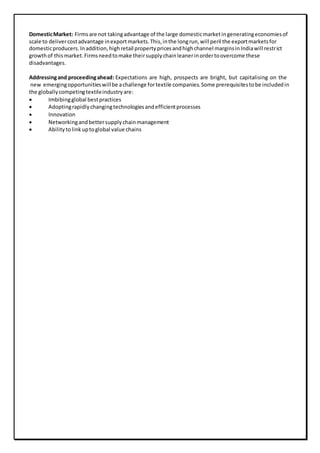DomesticMarket: Firmsare not takingadvantage of the large domesticmarketingeneratingeconomiesof
scale to delivercostadvantage inexportmarkets.This,inthe longrun,will peril the exportmarketsfor
domesticproducers.Inaddition,highretail propertypricesandhighchannel marginsinIndiawill restrict
growthof thismarket.Firmsneedtomake theirsupplychainleanerinordertoovercome these
disadvantages.
Addressingand proceedingahead: Expectations are high, prospects are bright, but capitalising on the
new emergingopportunitieswillbe achallenge fortextile companies.Some prerequisitestobe includedin
the globallycompetingtextileindustryare:
 Imbibingglobal bestpractices
 Adoptingrapidlychangingtechnologiesandefficientprocesses
 Innovation
 Networkingandbettersupplychainmanagement
 Abilitytolinkuptoglobal value chains
 