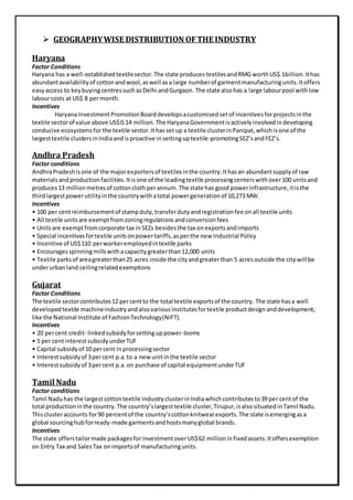  GEOGRAPHYWISE DISTRIBUTION OFTHE INDUSTRY
Haryana
Factor Conditions
Haryana has a well-establishedtextilesector.The state produces textilesandRMG worthUS$ 1billion.Ithas
abundantavailabilityof cottonandwool,aswell asa large numberof garmentmanufacturingunits.Itoffers
easyaccess to keybuyingcentressuchasDelhi andGurgaon. The state alsohas a large labourpool withlow
labourcosts at US$ 8 permonth.
Incentives
Haryana InvestmentPromotionBoarddevelopsacustomisedsetof incentivesforprojectsinthe
textile sectorof value above US$0.14 million. The HaryanaGovernmentisactivelyinvolvedindeveloping
conducive ecosystemsforthe textile sector.Ithassetup a textile clusterinPanipat,whichisone of the
largesttextile clustersinIndiaandisproactive insettinguptextile-promotingSEZ’sandFEZ’s.
Andhra Pradesh
Factor conditions
AndhraPradeshisone of the majorexportersof textilesinthe country.Ithasan abundantsupplyof raw
materialsandproductionfacilities.Itisone of the leadingtextile processingcenterswithover100 unitsand
produces13 millionmetresof cottonclothperannum.The state has good powerinfrastructure,itisthe
thirdlargestpowerutilityinthe countrywithatotal powergenerationof 10,273 MW.
Incentives
• 100 per centreimbursementof stampduty,transferdutyandregistrationfee onall textile units
• All textile unitsare exemptfromzoningregulationsandconversionfees
• Unitsare exemptfromcorporate tax inSEZs besidesthe tax onexportsandimports
• Special incentivesfortextile unitsonpowertariffs,asperthe new Industrial Policy
• Incentive of US$110 perworkeremployedintextile parks
• Encouragesspinningmillswithacapacitygreaterthan12,000 units
• Textile parksof areagreaterthan25 acres inside the cityandgreaterthan 5 acresoutside the citywill be
underurbanland ceilingrelatedexemptions
Gujarat
Factor Conditions
The textile sectorcontributes12 percentto the total textile exportsof the country. The state hasa well
developedtextile machineindustryandalsovariousinstitutesfortextile productdesignanddevelopment,
like the National Institute of FashionTechnology(NIFT).
Incentives
• 20 percent credit- linkedsubsidyforsettinguppower-looms
• 5 per centinterestsubsidyunderTUF
• Capital subsidyof 10 percent inprocessingsector
• Interestsubsidyof 3percent p.a.to a new unitinthe textile sector
• Interestsubsidyof 3percent p.a.on purchase of capital equipmentunderTUF
Tamil Nadu
Factor conditions
Tamil Naduhas the largestcottontextile industryclusterinIndiawhichcontributesto39 per centof the
total productioninthe country.The country’slargesttextile cluster,Tirupur,isalsosituatedinTamil Nadu.
Thisclusteraccounts for90 percentof the country’scottonknitwearexports.The state isemergingasa
global sourcinghubforready-made garmentsandhostsmanyglobal brands.
Incentives
The state offerstailormade packagesforinvestmentoverUS$62 millioninfixedassets.Itoffersexemption
on Entry Tax and SalesTax onimportsof manufacturingunits.
 