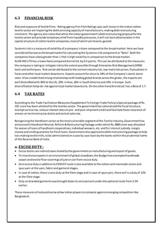 6.3 FINANCIALRISK
Riskand exposure of textilefirms - RatingagencyfirmFitchRatingssayscash lossesinthe Indiancotton
textile sectorare impairingthe debtservicingcapacityof manufacturers,makingdebtrestructuring
imminent.The agencyalsonotesthatwhile the Indiangovernment'sdebtrestructuringproposalforthe
textile sectorwill provide temporaryrelief fromliquiditypressures,itwill notstemdeteriorationinthe
capital structure of cottontextile companies,mostof whichare heavily-geared.
Systemicriskisa measure of volatilityof acompany`sshare comparedtothe broadmarket.Here we have
consideredSensex asthe broadmarketforcalculatingthe Systemicrisk componentor“Beta”.Boththe
companieshave abetagreaterthan 1 that ishighvolatilityin comparisontothe broadmarket.
ALOKIND.LTD has a lowerbetacomparedArvindLtd.by0.4 points.Thiscan be attributedtothe measures
the companyis takingto mitigate risktothe extentpossible throughEnterprise RiskManagement(ERM)
toolsand techniques. Riskcanbe attributedtothe normal industryrisk,raw materialsprices,fluctuationsin
Forex andotherlocal market downturns.Exportsaccountforclose to 34% of the Company’sstand-alone
sales.Ithas establishedstrongrelationshipswithleadingglobal brandsacrossthe globe ;the exportsare
well diversiﬁedwith36%to the US, 29% inAsia,18% in SouthAmericaand14% inEurope.Such
diversiﬁcation helpsde-riskagainstlocal marketdownturns. Onthe otherhandArvindLtd.has a Betaof 1.7.
6.4 TAX RATES
Accordingto the Trade FacilitationMeasures(SupplementToForeignTrade Policy) aSpecial package of Rs.
325 crore has been allottedforthe textiles sector. The governmenthasrationalizedthe fiscal structure,
exemptservice tax,reduce interestratesonpre- andpost-shipmentcreditandfacilitatefasterclearance of
arrears on terminal excise dutiesandcentral salestax.
Recognizingthe Handloom sectorasthe mostvulnerable segmentof the Textileindustry,Governmenthas
announcedaHandloomRevival,Reform&RestructuringPackage underwhichRs.3884crore was allocated
for waiverof loansof handloomcooperatives,individual weavers,etc.andforinterestsubsidy,margin
moneyandcreditguarantee forfreshloans.Governmentalsoapprovedadebtrestructuringpackage tohelp
lossmakingtextilemills,tobe administeredonacase by case basisbythe banks withinthe prudential norms
of the Reserve Bankof India.
a. EXCISE DUTY:
 Excise dutiesare indirecttaxesleviedbythe governmentonmanufacturingandexportof goods.
 To incentivizeexportsinanenvironmentof global slowdown,the Budgethasexemptedhandmade
carpet andtextile floorcoveringsof jute orcoirfrom excise duty.
 Zeroexcise dutyinadditiontoCENVATroute isalsoavailable tothe cottonand manmade sectorand
spunyarn at the yarn,fabricand garmentstages.
 In case of cotton,there iszeroduty at the fibre stage andin case of spunyarn, there will isadutyof 12%
at the fibre stage.
 Duty onbrandedgarmentswasbroughtdownto zero percentunderthe optional route from3.5%
earlier.
These measuresof reducedexcise allow Indianplayerstocompete againstemergingcompetitorslike
Bangladesh.
 