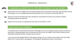 I n d u s t r y A n a l y s i s
IT AND BPM ACCOUNT FOR 79.7 PER CENT OF INDIA’S IT & ITeS EXPORTS
Total exports from the IT-BPM sector (including hardware) were estimated to have been US$ 126 billion during
FY18; exports rose at a CAGR(Compound annual growth rate ) of 12.26 per cent during FY09–18.
Export of IT services has been the major contributor, accounting for 55.56 per cent of total IT exports
(including hardware) during FY18.
Exports from the sector are expected to reach US$ 135-137 billion in FY19.
The government has identified Information Technology as one of 12 champion service sectors for which an
action plan is being developed. Also, the government has set up a Rs 5,000 Cr (US$ 745.82 million) fund for
realizing the potential of these champion service sectors.
 As a part of Union Budget 2018-19, NITI Aayog is going to set up a national level program that will enable
efforts in AI* and will help in leveraging AI* technology for development works in the country.
Latest Government Initiatives
 