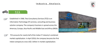 I n d u s t r y A n a l y s i s
T C S
Established in 1968, Tata Consultancy Services (TCS) is an
Information Technology (IT) services, consulting and business
solution company. The company’s business is spread across the
Americas, Europe, Asia-Pacific and Middle East and Africa (MEA).
TCS accounts for nearly half of the Indian IT industry’s combined
market capitalization. In April 2018, the company became the first
Indian company to cross US$ 1 billion in market capitalization.
 