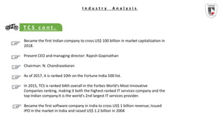 I n d u s t r y A n a l y s i s
T C S c o n t .
Became the first Indian company to cross US$ 100 billion in market capitalization in
2018.
Present CEO and managing director: Rajesh Gopinathan
Chairman: N. Chandrasekaran
As of 2017, it is ranked 10th on the Fortune India 500 list.
In 2015, TCS is ranked 64th overall in the Forbes World's Most Innovative
Companies ranking, making it both the highest-ranked IT services company and the
top Indian company.It is the world's 2nd largest IT services provider.
Became the first software company in India to cross US$ 1 billion revenue; Issued
IPO in the market in India and raised US$ 1.2 billion in 2004
 