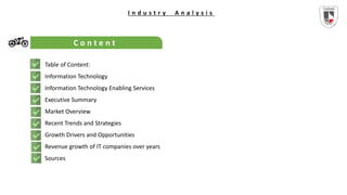 I n d u s t r y A n a l y s i s
C o n t e n t
Table of Content:
Information Technology
Information Technology Enabling Services
Executive Summary
Market Overview
Recent Trends and Strategies
Growth Drivers and Opportunities
Revenue growth of IT companies over years
Sources
 