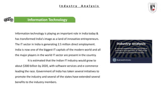 I n d u s t r y A n a l y s i s
Information Technology
Information technology is playing an important role in India today &
has transformed India’s image as a land of innovative entrepreneurs.
The IT sector in India is generating 2.5 million direct employment.
India is now one of the biggest IT capitals of the modern world and all
the major players in the world IT sector are present in the country.
It is estimated that the Indian IT industry would grow to
about $300 billion by 2020, with software services and e-commerce
leading the race. Government of India has taken several initiatives to
promote the industry and several of the states have extended several
benefits to the industry members.
 