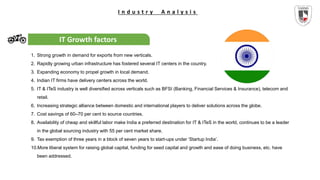 I n d u s t r y A n a l y s i s
IT Growth factors
1. Strong growth in demand for exports from new verticals.
2. Rapidly growing urban infrastructure has fostered several IT centers in the country.
3. Expanding economy to propel growth in local demand.
4. Indian IT firms have delivery centers across the world.
5. IT & ITeS industry is well diversified across verticals such as BFSI (Banking, Financial Services & Insurance), telecom and
retail.
6. Increasing strategic alliance between domestic and international players to deliver solutions across the globe.
7. Cost savings of 60–70 per cent to source countries.
8. Availability of cheap and skillful labor make India a preferred destination for IT & ITeS in the world, continues to be a leader
in the global sourcing industry with 55 per cent market share.
9. Tax exemption of three years in a block of seven years to start-ups under ‘Startup India’.
10.More liberal system for raising global capital, funding for seed capital and growth and ease of doing business, etc. have
been addressed.
 