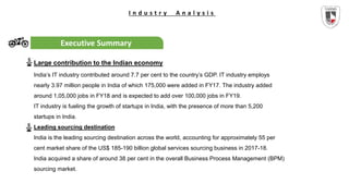 I n d u s t r y A n a l y s i s
Executive Summary
Large contribution to the Indian economy
India’s IT industry contributed around 7.7 per cent to the country’s GDP. IT industry employs
nearly 3.97 million people in India of which 175,000 were added in FY17. The industry added
around 1,05,000 jobs in FY18 and is expected to add over 100,000 jobs in FY19.
IT industry is fueling the growth of startups in India, with the presence of more than 5,200
startups in India.
Leading sourcing destination
India is the leading sourcing destination across the world, accounting for approximately 55 per
cent market share of the US$ 185-190 billion global services sourcing business in 2017-18.
India acquired a share of around 38 per cent in the overall Business Process Management (BPM)
sourcing market.
 