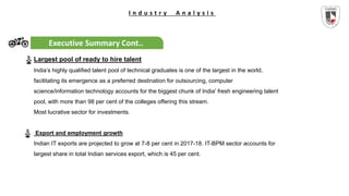 I n d u s t r y A n a l y s i s
Executive Summary Cont..
Largest pool of ready to hire talent
India’s highly qualified talent pool of technical graduates is one of the largest in the world,
facilitating its emergence as a preferred destination for outsourcing, computer
science/information technology accounts for the biggest chunk of India' fresh engineering talent
pool, with more than 98 per cent of the colleges offering this stream.
Most lucrative sector for investments.
Export and employment growth
Indian IT exports are projected to grow at 7-8 per cent in 2017-18. IT-BPM sector accounts for
largest share in total Indian services export, which is 45 per cent.
 