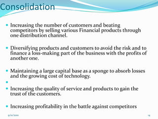 Consolidation
  Increasing the number of customers and beating
   competitors by selling various Financial products through
   one distribution channel.

  Diversifying products and customers to avoid the risk and to
   finance a loss-making part of the business with the profits of
   another one.

  Maintaining a large capital base as a sponge to absorb losses
   and the growing cost of technology.
 
  Increasing the quality of service and products to gain the
   trust of the customers.

  Increasing profitability in the battle against competitors
  9/10/2010                                                         14
 