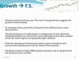 Growth  F.S.

  Present is nearly 8.5% per year. The rise in the growth rate suggests the
   growth of the economy.

  To maintain such a growth for a long term the inflation has to come
   down further.
   The financial sector in India had an overall growth of 15%, which has
   exhibited stability over the last few years although several other markets
   across the Asian region were going through a turmoil.

  With the opening of the financial market variety of products and
   services were introduced to suit the need of the customer.

  The Reserve Bank of India (RBI) played a dynamic role in the growth of
   the financial sector of India.
  9/10/2010                                                                     16
 