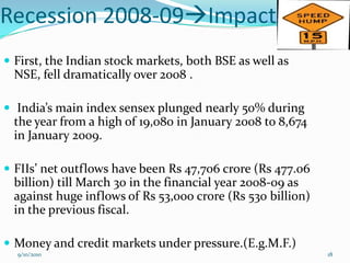 Recession 2008-09Impact
 First, the Indian stock markets, both BSE as well as
 NSE, fell dramatically over 2008 .

 India’s main index sensex plunged nearly 50% during
 the year from a high of 19,080 in January 2008 to 8,674
 in January 2009.

 FIIs’ net outflows have been Rs 47,706 crore (Rs 477.06
 billion) till March 30 in the financial year 2008-09 as
 against huge inflows of Rs 53,000 crore (Rs 530 billion)
 in the previous fiscal.

 Money and credit markets under pressure.(E.g.M.F.)
  9/10/2010                                                 18
 