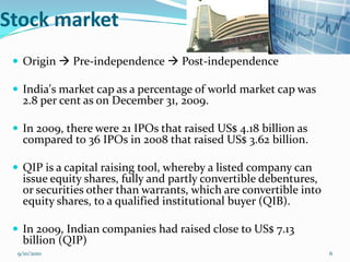 Stock market
  Origin  Pre-independence  Post-independence

  India's market cap as a percentage of world market cap was
   2.8 per cent as on December 31, 2009.

  In 2009, there were 21 IPOs that raised US$ 4.18 billion as
   compared to 36 IPOs in 2008 that raised US$ 3.62 billion.

  QIP is a capital raising tool, whereby a listed company can
   issue equity shares, fully and partly convertible debentures,
   or securities other than warrants, which are convertible into
   equity shares, to a qualified institutional buyer (QIB).

  In 2009, Indian companies had raised close to US$ 7.13
   billion (QIP)
  9/10/2010                                                        6
 