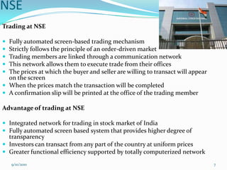NSE
Trading at NSE

 Fully automated screen-based trading mechanism
 Strictly follows the principle of an order-driven market
 Trading members are linked through a communication network
 This network allows them to execute trade from their offices
 The prices at which the buyer and seller are willing to transact will appear
  on the screen
 When the prices match the transaction will be completed
 A confirmation slip will be printed at the office of the trading member

Advantage of trading at NSE

 Integrated network for trading in stock market of India
 Fully automated screen based system that provides higher degree of
  transparency
 Investors can transact from any part of the country at uniform prices
 Greater functional efficiency supported by totally computerized network
    9/10/2010                                                                    7
 
