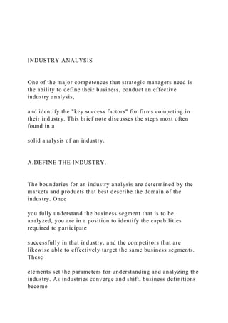 INDUSTRY ANALYSIS
One of the major competences that strategic managers need is
the ability to define their business, conduct an effective
industry analysis,
and identify the "key success factors" for firms competing in
their industry. This brief note discusses the steps most often
found in a
solid analysis of an industry.
A.DEFINE THE INDUSTRY.
The boundaries for an industry analysis are determined by the
markets and products that best describe the domain of the
industry. Once
you fully understand the business segment that is to be
analyzed, you are in a position to identify the capabilities
required to participate
successfully in that industry, and the competitors that are
likewise able to effectively target the same business segments.
These
elements set the parameters for understanding and analyzing the
industry. As industries converge and shift, business definitions
become
 