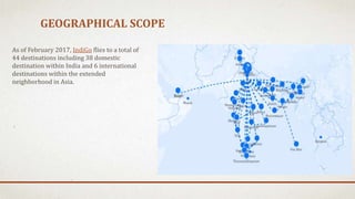 GEOGRAPHICAL SCOPE
As of February 2017, IndiGo flies to a total of
44 destinations including 38 domestic
destination within India and 6 international
destinations within the extended
neighborhood in Asia.
 