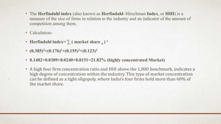 • The Herfindahl index (also known as Herfindahl–Hirschman Index, or HHI) is a
measure of the size of firms in relation to the industry and an indicator of the amount of
competition among them.
• Calculation-
• Herfindahl index= ∑ ( market share n ) x
• (0.385)2+(0.176)2+(0.155)2+(0.123)2
• 0.1482+0.0309+0.0240+0.0151=21.82% (highly concentrated Market)
• A high four firm concentration ratio and HHI above the 1,800 benchmark, indicates a
high degree of concentration within the industry. This type of market concentration
can be defined as a tight oligopoly, where India‘s four firms hold more than 60% of
the market share.
 