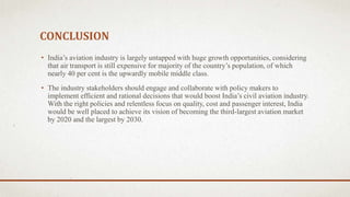 CONCLUSION
• India’s aviation industry is largely untapped with huge growth opportunities, considering
that air transport is still expensive for majority of the country’s population, of which
nearly 40 per cent is the upwardly mobile middle class.
• The industry stakeholders should engage and collaborate with policy makers to
implement efficient and rational decisions that would boost India’s civil aviation industry.
With the right policies and relentless focus on quality, cost and passenger interest, India
would be well placed to achieve its vision of becoming the third-largest aviation market
by 2020 and the largest by 2030.
 
