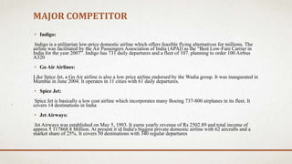MAJOR COMPETITOR
• Indigo:
Indigo is a utilitarian low-price domestic airline which offers feasible flying alternatives for millions. The
airline was facilitated by the Air Passengers Association of India (APAI) as the “Best Low-Fare Carrier in
India for the year 2007”. Indigo has 731 daily departures and a fleet of 107. planning to order 100 Airbus
A320
• Go Air Airlines:
Like Spice Jet, a Go Air airline is also a low price airline endorsed by the Wadia group. It was inaugurated in
Mumbai in June 2004. It operates in 11 cities with 61 daily departures.
• Spice Jet:
Spice Jet is basically a low cost airline which incorporates many Boeing 737-800 airplanes in its fleet. It
covers 14 destinations in India
• Jet Airways:
Jet Airways was established on May 5, 1993. It earns yearly revenue of Rs 2502.89 and total income of
approx ₹ 117868.8 Million. At present it id India's biggest private domestic airline with 62 aircrafts and a
market share of 25%. It covers 50 destinations with 340 regular departures
 