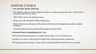 PORTER 5 FORCE
• New entrants’ threat- Moderate
• This industry requires a huge capital and without a strong customer base there will be little to
no profit in the first few years.
• 100% FDI is one of the attraction factor.
• 40 per cent is the upwardly mobile middle class.
• Threat remains low because of the nature of the industry (Regulatory hurdles, Capital-
intensive)
• Air Asia India has been granted DGCA approval (Price War)
Customers/buyers bargaining power- Low
The Customer bargaining power is higher because there is Low switching cost.
And there are various online portal for flight ticket booking and price comparison.
Privilege programs also plays a major factor to provide additional benefit for its customer.
 