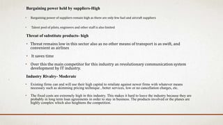 Bargaining power held by suppliers-High
• Bargaining power of suppliers remain high as there are only few fuel and aircraft suppliers
• Talent pool of pilots, engineers and other staff is also limited
Threat of substitute products- high
• Threat remains low in this sector also as no other means of transport is as swift, and
convenient as airlines
• It saves time
• Over this the main competitor for this industry as revolutionary communication system
development by IT industry.
Industry Rivalry- Moderate
• Existing firms can and will use their high capital to retaliate against newer firms with whatever means
necessary such as skimming pricing technique , better services, low or no cancellation charges, etc.
• The fixed costs are extremely high in this industry. This makes it hard to leave the industry because they are
probably in long term loan agreements in order to stay in business. The products involved or the planes are
highly complex which also heightens the competition.
 