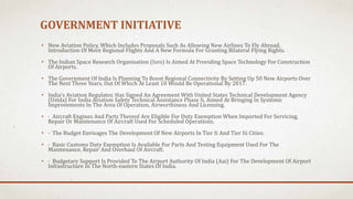 GOVERNMENT INITIATIVE
• New Aviation Policy, Which Includes Proposals Such As Allowing New Airlines To Fly Abroad,
Introduction Of More Regional Flights And A New Formula For Granting Bilateral Flying Rights.
• The Indian Space Research Organisation (Isro) Is Aimed At Providing Space Technology For Construction
Of Airports.
• The Government Of India Is Planning To Boost Regional Connectivity By Setting Up 50 New Airports Over
The Next Three Years, Out Of Which At Least 10 Would Be Operational By 2017.
• India's Aviation Regulator, Has Signed An Agreement With United States Technical Development Agency
(Ustda) For India Aviation Safety Technical Assistance Phase Ii, Aimed At Bringing In Systemic
Improvements In The Area Of Operation, Airworthiness And Licensing.
• · Aircraft Engines And Parts Thereof Are Eligible For Duty Exemption When Imported For Servicing,
Repair Or Maintenance Of Aircraft Used For Scheduled Operations.
• · The Budget Envisages The Development Of New Airports In Tier Ii And Tier Iii Cities.
• · Basic Customs Duty Exemption Is Available For Parts And Testing Equipment Used For The
Maintenance, Repair And Overhaul Of Aircraft.
• · Budgetary Support Is Provided To The Airport Authority Of India (Aai) For The Development Of Airport
Infrastructure In The North-eastern States Of India.
 