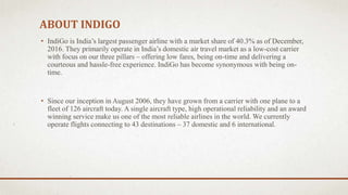 ABOUT INDIGO
• IndiGo is India’s largest passenger airline with a market share of 40.3% as of December,
2016. They primarily operate in India’s domestic air travel market as a low-cost carrier
with focus on our three pillars – offering low fares, being on-time and delivering a
courteous and hassle-free experience. IndiGo has become synonymous with being on-
time.
• Since our inception in August 2006, they have grown from a carrier with one plane to a
fleet of 126 aircraft today. A single aircraft type, high operational reliability and an award
winning service make us one of the most reliable airlines in the world. We currently
operate flights connecting to 43 destinations – 37 domestic and 6 international.
 