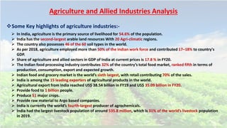 Agriculture and Allied Industries Analysis
Some Key highlights of agriculture industries:-
 In India, agriculture is the primary source of livelihood for 54.6% of the population.
 India has the second-largest arable land resources With 20 Agri-climatic regions.
 The country also possesses 46 of the 60 soil types in the world.
 As per 2018, agriculture employed more than 50% of the Indian work force and contributed 17–18% to country's
GDP.
 Share of agriculture and allied sectors in GDP of India at current prices is 17.8 % in FY20.
 The Indian food processing industry contributes 32% of the country’s total food market, ranked fifth in terms of
production, consumption, export and expected growth.
 Indian food and grocery market is the world’s sixth largest, with retail contributing 70% of the sales.
 India is among the 15 leading exporters of agricultural products in the world.
 Agricultural export from India reached US$ 38.54 billion in FY19 and US$ 35.09 billion in FY20.
 Provide food to 1 billion people.
 Produce 51 major crops.
 Provide raw material to Argo based companies.
 India is currently the world’s fourth-largest producer of agrochemicals.
 India had the largest livestock population of around 535.8 million, which is 31% of the world’s livestock population
in 2019.
 