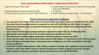 Some Govt.policies which helps in Agriculture industries
1. Agriculture Export Policy, 2018 2. Pradhan Mantri Formalisation of Micro Food Processing
Enterprises (PM FME)
3. Model Contract Farming & Services Act 2018 4. PLI Scheme
5. Pradhan Mantri Kisan Samman Nidhi Yojana (PM-Kisan) 6. Pradhan Mantri Fasal Bima Yojana 7. FPO Scheme
Future Forecast in Agriculture industry
 The new Agriculture Export Policy aims to increase India’s agricultural export to US$ 60 billion by 2022.
 The Indian food processing industry is expected to reach US$ 535 billion by 2025-26 on the back of
government initiatives such as planned infrastructure worth US$ 1 trillion and Pradhan Mantri Kisan
Sampada Yojna.
 India’s food and beverage packaging industry is expected to reach US$ 122.78 billion by 2025.
 Agricultural credit target is set at Rs.16.5 lakh crore (US$ 226 billion) in FY22.
 The Government of India targets production of 32 million tonnes of pulses by 2030.
 In the next five years, the central government will aim US$ 9 billion in investments in the fisheries sector
under PM Matsya Sampada Yojana. The government is targeting to raise fish production to 220 lakh
tonnes by 2024-25.
 From 2017 to 2020, India received ~US$ 1 billion in agritech funding. With significant interest from the
investors, India ranks third in terms of agritech funding and number of agritech start-ups. By 2025,
Indian agritech companies are likely to witness investments worth US$ 30-35 billion.
 