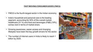 FAST MOVING CONSUMERGOODS (FMCG)
• FMCG is the fourth-largest sector in the Indian economy.
• India’s household and personal care is the leading
segment, accounting for 50% of the overall market.
Healthcare (31 %) and food and beverages (F&B) (19%)
comes next in terms of market share.
• Growing awareness, easier access and changing
lifestyles have been the key growth drivers for the sector.
• The number of internet users in India is likely to reach 1
billion by 2025.
 
