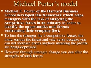 Michael Porter’s model






Michael E. Porter of the Harvard Business
School developed this framework which helps
managers with the task of analyzing the
competitive forces in an industry in order to
identify the opportunities and threats
confronting their company (ies).
To him the stronger the 5 competitive forces, the
more serious the threat and vise versa because you
can not increase prices anyhow meaning the profits
are being depressed
However through strategic change you can alter the
strengths of such forces

 