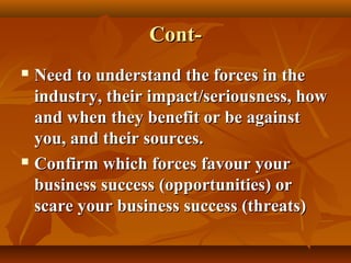 ContNeed to understand the forces in the
industry, their impact/seriousness, how
and when they benefit or be against
you, and their sources.
 Confirm which forces favour your
business success (opportunities) or
scare your business success (threats)


 