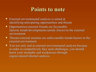 Points to note








External environmental analysis is aimed at
identifying/anticipating opportunities and threats
Opportunities/external friends are favourable
factors( trends/developments/unruly forces) in the external
environment
Threats/external enemies are unfavourable trends/factors in the
external environment
You not only end at external environmental analysis because
in order to competitively face such challenges, you should
know your strengths and weaknesses through
organizational/internal analysis

 