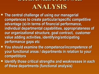ORGANIZATIONAL
ANALYSIS






The central challenge of using our managerial
competences to create particular/specific competitive
advantage (s)-In terms of financial performance,
individual departmental capabilities, appropriateness of
our organizational structure, goal contract, customer
value adding activities, identifying/anticipating
performance gaps etc
You should examine the competence/incompetence of
your functional areas / departments in relation to your
competititors
Identify those critical strengths and weaknesses in each
of these departments (functional analysis)

 