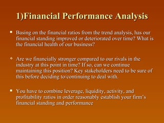 1)Financial Performance Analysis


Basing on the financial ratios from the trend analysis, has our
financial standing improved or deteriorated over time? What is
the financial health of our business?



Are we financially stronger compared to our rivals in the
industry at this point in time? If so, can we continue
maintaining this position? Key stakeholders need to be sure of
this before deciding to/continuing to deal with.



You have to combine leverage, liquidity, activity, and
profitability ratios in order reasonably establish your firm’s
financial standing and performance

 