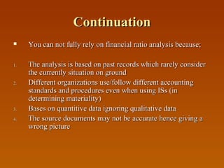 Continuation


1.

2.

3.
4.

You can not fully rely on financial ratio analysis because;
The analysis is based on past records which rarely consider
the currently situation on ground
Different organizations use/follow different accounting
standards and procedures even when using ISs (in
determining materiality)
Bases on quantitive data ignoring qualitative data
The source documents may not be accurate hence giving a
wrong picture

 