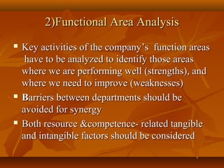 2)Functional Area Analysis






Key activities of the company’s function areas
have to be analyzed to identify those areas
where we are performing well (strengths), and
where we need to improve (weaknesses)
Barriers between departments should be
avoided for synergy
Both resource &competence- related tangible
and intangible factors should be considered

 