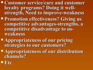 Customer service/care and customer
loyalty programs? Doing it wellstrength, Need to improve-weakness
 Promotion effectiveness? Giving us
competitive advantages-strengths, a
competitive disadvantage to usweakness
 Appropriateness of our pricing
strategies to our customers?
 Appropriateness of our distribution
channels?
 Etc


 