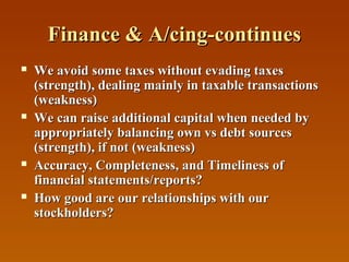 Finance & A/cing-continues








We avoid some taxes without evading taxes
(strength), dealing mainly in taxable transactions
(weakness)
We can raise additional capital when needed by
appropriately balancing own vs debt sources
(strength), if not (weakness)
Accuracy, Completeness, and Timeliness of
financial statements/reports?
How good are our relationships with our
stockholders?

 