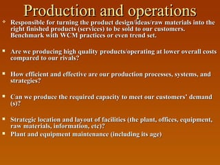 

Production and operations
Responsible for turning the product design/ideas/raw materials into the

Responsible for turning the product design/ideas/raw materials into the
right finished products (services) to be sold to our customers.
Benchmark with WCM practices or even trend set.



Are we producing high quality products/operating at lower overall costs
compared to our rivals?



How efficient and effective are our production processes, systems, and
strategies?



Can we produce the required capacity to meet our customers’ demand
(s)?



Strategic location and layout of facilities (the plant, offices, equipment,
raw materials, information, etc)?
Plant and equipment maintenance (including its age)



 