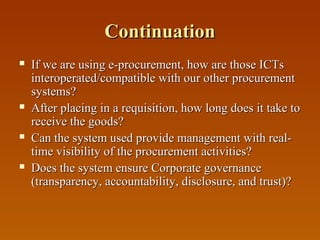 Continuation








If we are using e-procurement, how are those ICTs
interoperated/compatible with our other procurement
systems?
After placing in a requisition, how long does it take to
receive the goods?
Can the system used provide management with realtime visibility of the procurement activities?
Does the system ensure Corporate governance
(transparency, accountability, disclosure, and trust)?

 