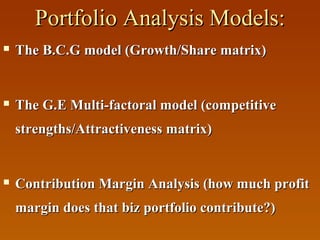 Portfolio Analysis Models:


The B.C.G model (Growth/Share matrix)



The G.E Multi-factoral model (competitive
strengths/Attractiveness matrix)



Contribution Margin Analysis (how much profit
margin does that biz portfolio contribute?)

 