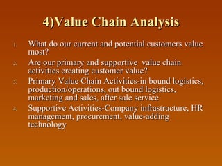 4)Value Chain Analysis
1.
2.
3.

4.

What do our current and potential customers value
most?
Are our primary and supportive value chain
activities creating customer value?
Primary Value Chain Activities-in bound logistics,
production/operations, out bound logistics,
marketing and sales, after sale service
Supportive Activities-Company infrastructure, HR
management, procurement, value-adding
technology

 