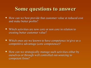 Some questions to answer


How can we best provide that customer value at reduced cost
and make better profits?



Which activities are now core or non core in relation to
creating better customer value?



Which ones are we known to have competence in/give us a
competitive advantage (core competence)?



How can we strategically manage such activities either by
ourselves or through well controlled out-sourcing to
competent firms?

 
