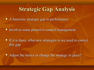 Strategic Gap Analysis


A futuristic strategic gap in performance



Involves some proactive control/management



If it is there, what new strategies to we need to correct
this gap



Adjust the tactics or change the strategy in place?

 
