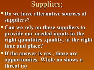 Suppliers;
Do we have alternative sources of
suppliers?
 Can we rely on these suppliers to
provide our needed inputs in the
right quantities ,quality, at the right
time and place?
 If the answer is yes , those are
opportunities. While no shows a
threat (s)


 
