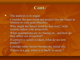 Cont
1.
2.
3.
4.
5.
6.

The analysis is in stages
Consider the past trend and project into the future in
relation to your goal/objective
Why might the future trend be that way?, with
reasons adjust your projection
What assumptions are we basing on , and how do
they affect our projection?
If corrective action is taken, what do we now
predict?
Consider other factors besides the initial one
If there is a gap, when is it likely to occur ?

 