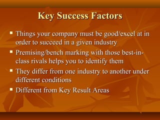 Key Success Factors








Things your company must be good/excel at in
order to succeed in a given industry
Premising/bench marking with those best-inclass rivals helps you to identify them
They differ from one industry to another under
different conditions
Different from Key Result Areas

 