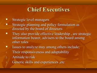 Chief Executives






1.
2.
3.

Strategic level managers
Strategic planning and policy formulation as
directed by the board of directors
They also provide effective leadership , are strategic
information bearer, advisers to the board among
other roles
Issues to analyze may among others include;
Their responsiveness and adaptability
Attitude to risk
Generic skills and experiences ,etc

 