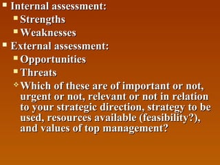 Internal assessment:
 Strengths
 Weaknesses
 External assessment:
 Opportunities
 Threats
 Which of these are of important or not,
urgent or not, relevant or not in relation
to your strategic direction, strategy to be
used, resources available (feasibility?),
and values of top management?


 